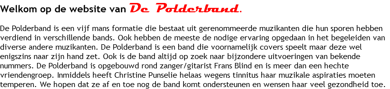 Welkom op de website van De Polderband. De Polderband is een zes mans formatie die bestaat uit gerenommeerde muzikanten die hun sporen hebben verdiend in verschillende bands. Ook hebben de meeste de nodige ervaring opgedaan in het begeleiden van diverse andere muzikanten. De Polderband is een band die voornamelijk covers speelt maar deze wel enigszins naar zijn hand zet. Ook is de band altijd op zoek naar bijzondere uitvoeringen van bekende nummers. De Polderband is opgebouwd rond zanger/gitarist Frans Blind en is inmiddels een hechte vriendengroep. Inmiddels heeft de band zich versterkt met het fantastische stemgeluid van Christine Punselie die de meeste kennen als zangeres van The Frog en vele andere bekende coryfeeën.